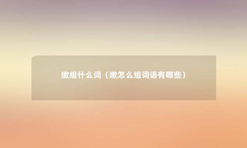 嫩组什么词(嫩怎么组词语有哪些) 嫩组什么词(嫩怎么组词语有哪些)