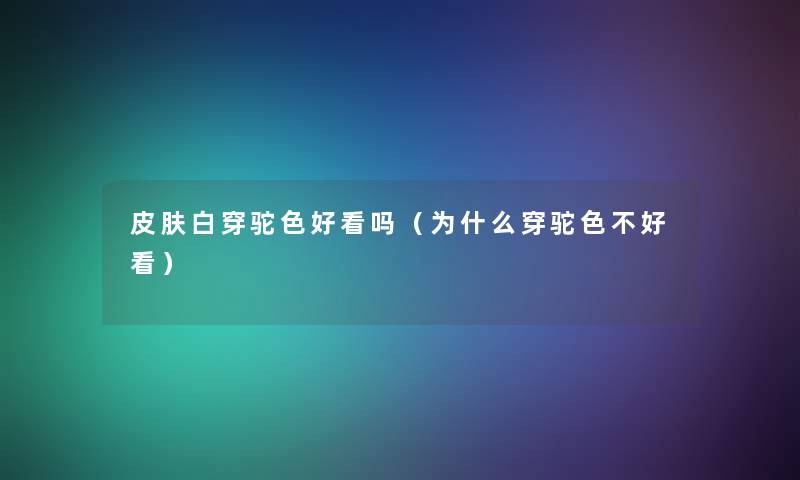 皮肤白穿驼色好看吗（为什么穿驼色不好看）