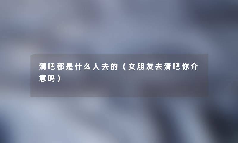 清吧都是什么人去的（女朋友去清吧你介意吗）