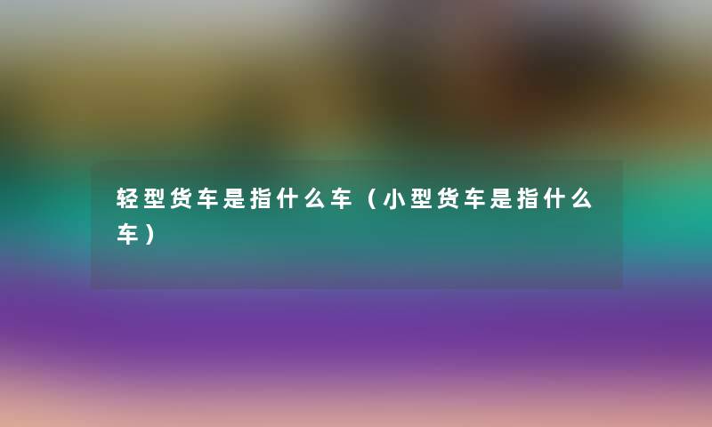 轻型货车是指什么车（小型货车是指什么车）