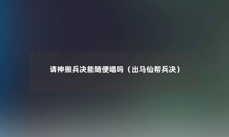 请神搬兵决能随便唱吗(出马仙帮兵决) 请神搬兵决能随便唱吗(出马仙帮兵决)
