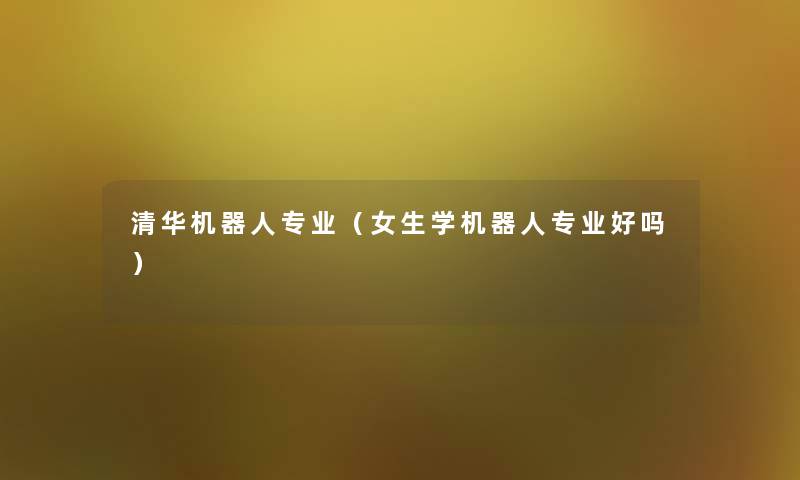 清华机器人专业(女生学机器人专业好吗) 清华机器人专业(女生学机器人专业好吗)