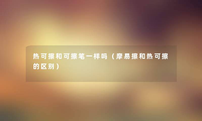 热可擦和可擦笔一样吗(摩易擦和热可擦的区别) 热可擦和可擦笔一样吗(摩易擦和热可擦的区别)