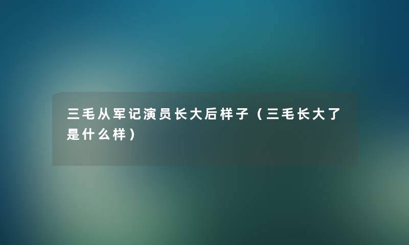 三毛从军记演员长大后样子（三毛长大了是什么样）