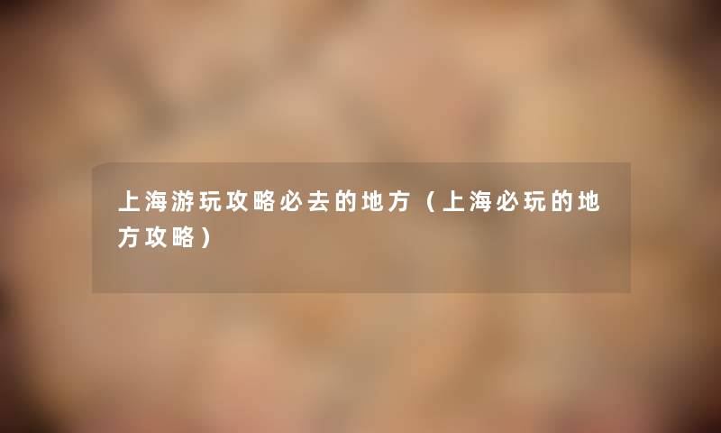 上海游玩攻略必去的地方（上海必玩的地方攻略）