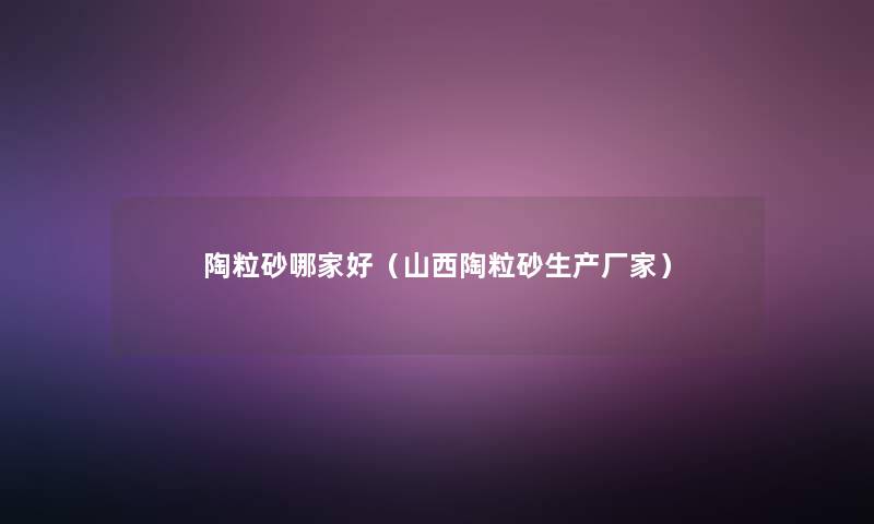 陶粒砂哪家好(山西陶粒砂生产厂家) 陶粒砂哪家好(山西陶粒砂生产厂家)