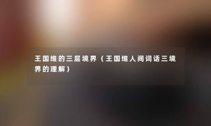 王国维的三层境界(王国维人间词话三境界的理解) 王国维的三层境界(王国维人间词话三境界的理解)