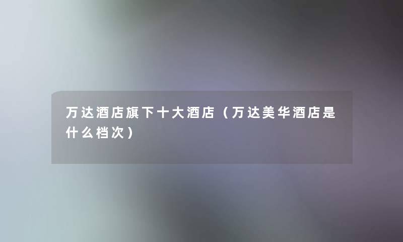 万达酒店旗下一些酒店(万达美华酒店是什么档次) 万达酒店旗下一些酒店(万达美华酒店是什么档次)