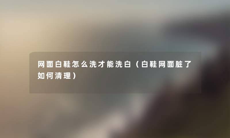 网面白鞋怎么洗才能洗白(白鞋网面脏了如何清理) 网面白鞋怎么洗才能洗白(白鞋网面脏了如何清理)