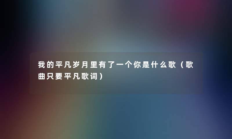 我的平凡岁月里有了一个你是什么歌(歌曲只要平凡歌词) 我的平凡岁月里有了一个你是什么歌(歌曲只要平凡歌词)