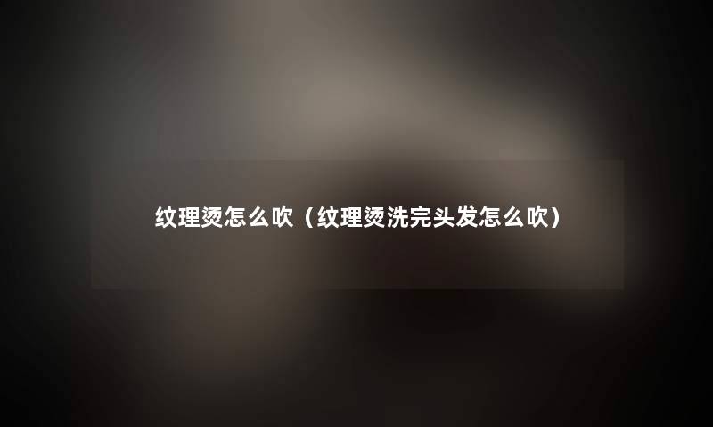 纹理烫怎么吹(纹理烫洗完头发怎么吹) 纹理烫怎么吹(纹理烫洗完头发怎么吹)