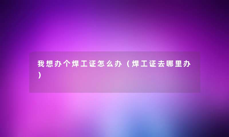 我想办个焊工证怎么办(焊工证去哪里办) 我想办个焊工证怎么办(焊工证去哪里办)