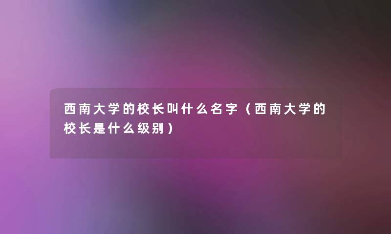 西南大学的校长叫什么名字(西南大学的校长是什么级别) 西南大学的校长叫什么名字(西南大学的校长是什么级别)