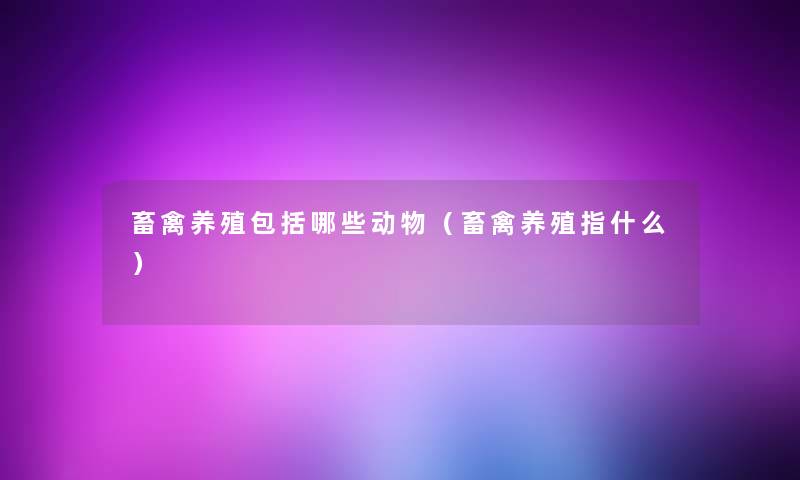 畜禽养殖包括哪些动物(畜禽养殖指什么) 畜禽养殖包括哪些动物(畜禽养殖指什么)
