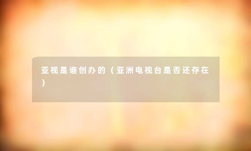 亚视是谁创办的(亚洲电视台是否还存在) 亚视是谁创办的(亚洲电视台是否还存在)