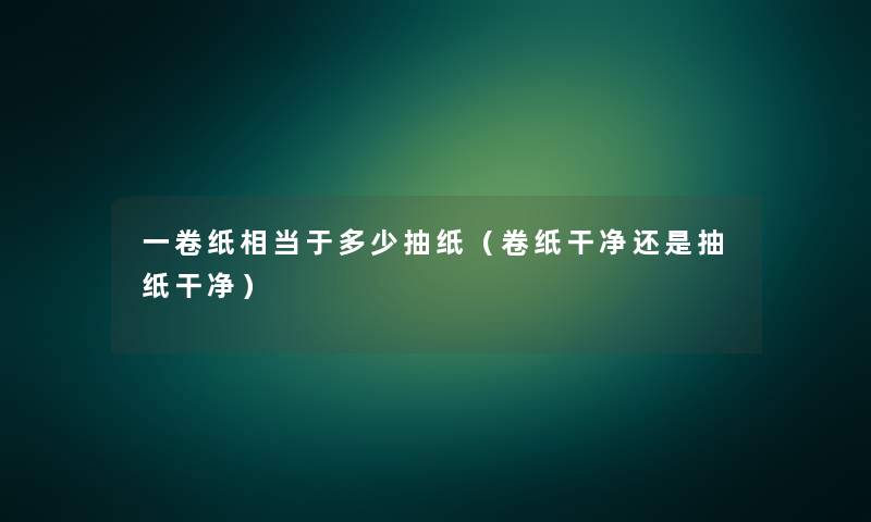 一卷纸相当于多少抽纸(卷纸干净还是抽纸干净) 一卷纸相当于多少抽纸(卷纸干净还是抽纸干净)