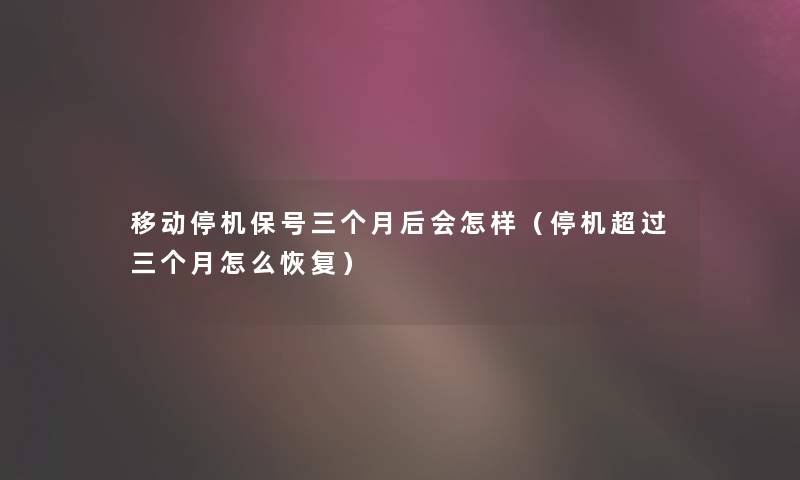 移动停机保号三个月后会怎样（停机超过三个月怎么恢复）
