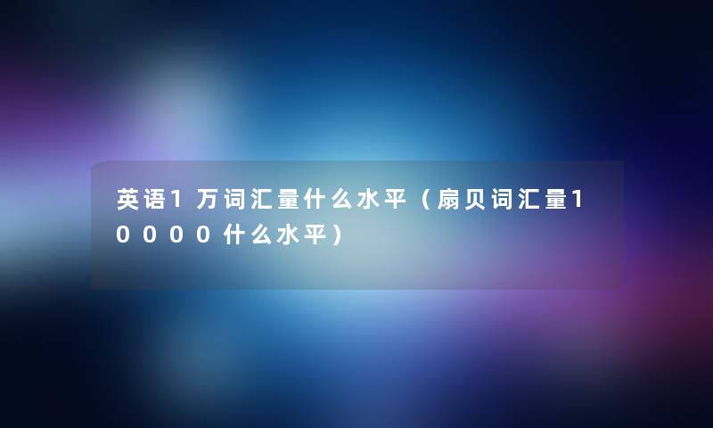 英语1万词汇量什么水平(扇贝词汇量10000什么水平) 英语1万词汇量什么水平(扇贝词汇量10000什么水平)