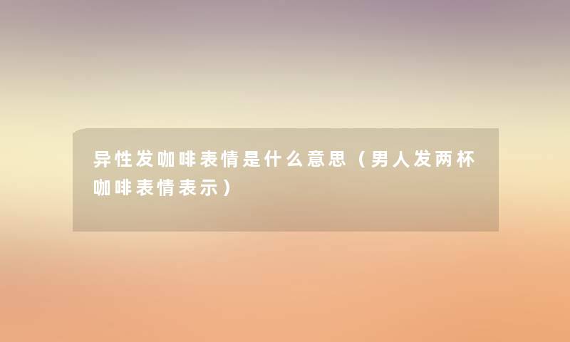 异性发咖啡表情是什么意思(男人发两杯咖啡表情表示) 异性发咖啡表情是什么意思(男人发两杯咖啡表情表示)