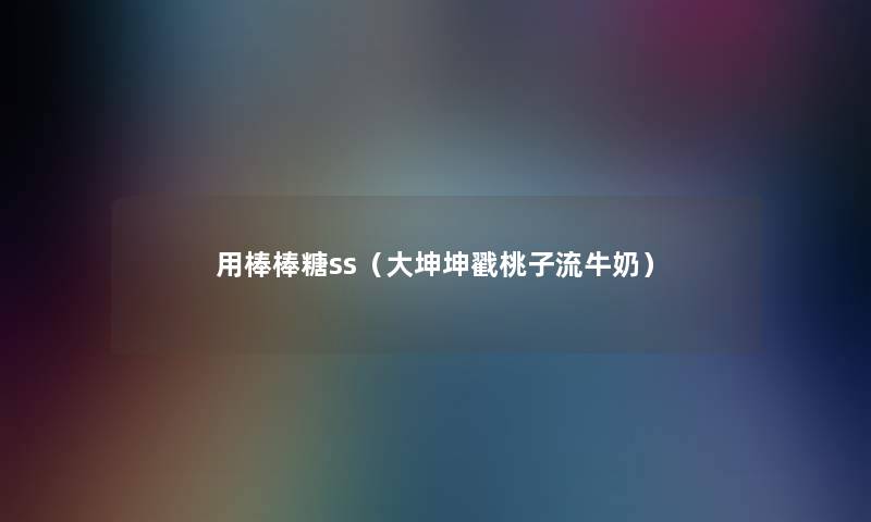 用棒棒糖ss(大坤坤戳桃子流牛奶) 用棒棒糖ss(大坤坤戳桃子流牛奶)
