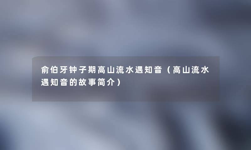 俞伯牙钟子期高山流水遇知音(高山流水遇知音的故事简介) 俞伯牙钟子期高山流水遇知音(高山流水遇知音的故事简介)
