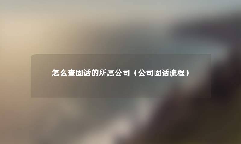 怎么查固话的所属公司(公司固话流程) 怎么查固话的所属公司(公司固话流程)