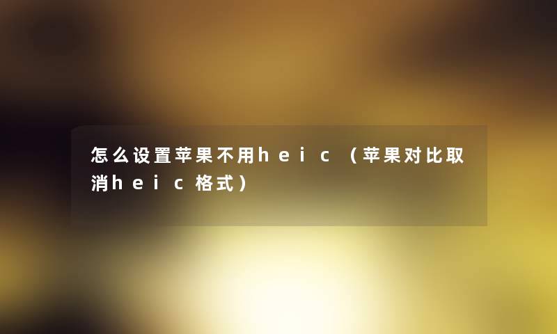 怎么设置苹果不用heic(苹果对比取消heic格式) 怎么设置苹果不用heic(苹果对比取消heic格式)