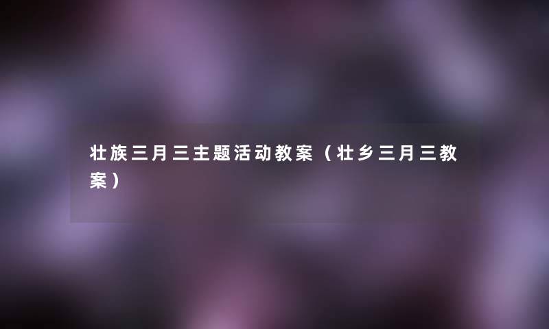 壮族三月三主题活动教案(壮乡三月三教案) 壮族三月三主题活动教案(壮乡三月三教案)