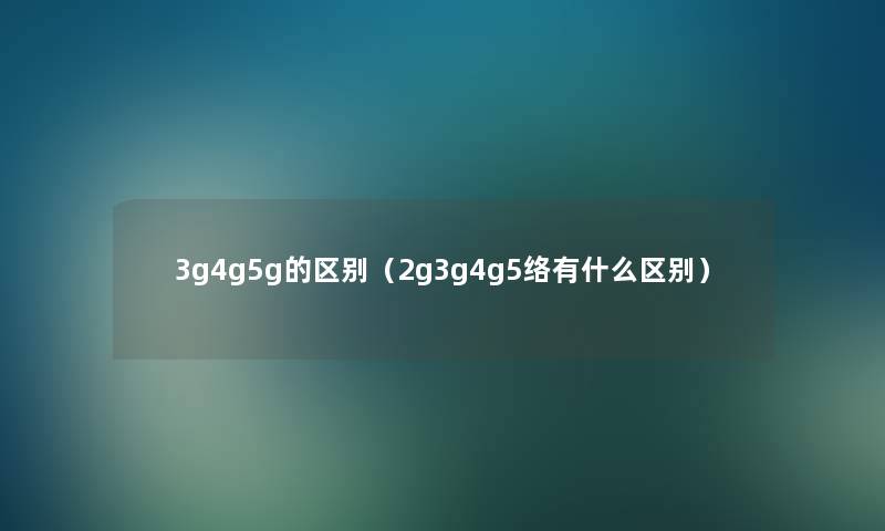 3g4g5g的区别(2g3g4g5络有什么区别) 3g4g5g的区别(2g3g4g5络有什么区别)