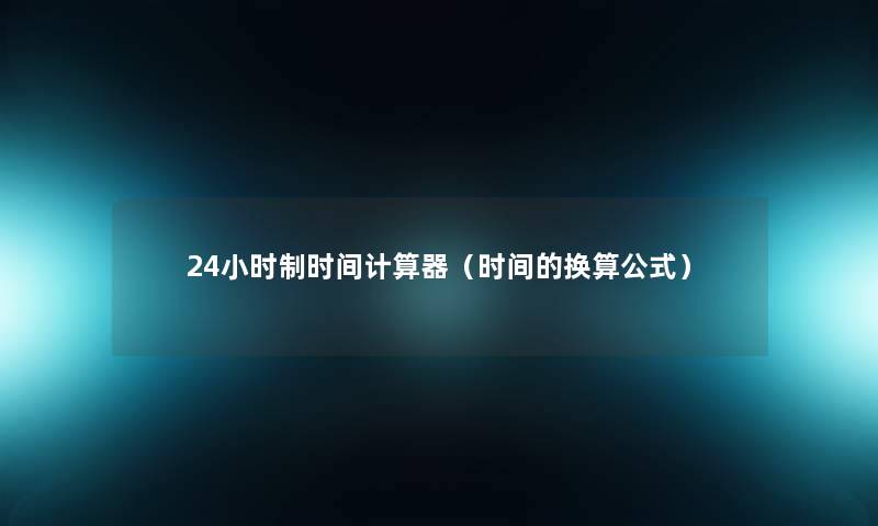 24小时制时间计算器(时间的换算公式) 24小时制时间计算器(时间的换算公式)