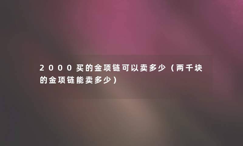 2000买的金项链可以卖多少(两千块的金项链能卖多少) 2000买的金项链可以卖多少(两千块的金项链能卖多少)