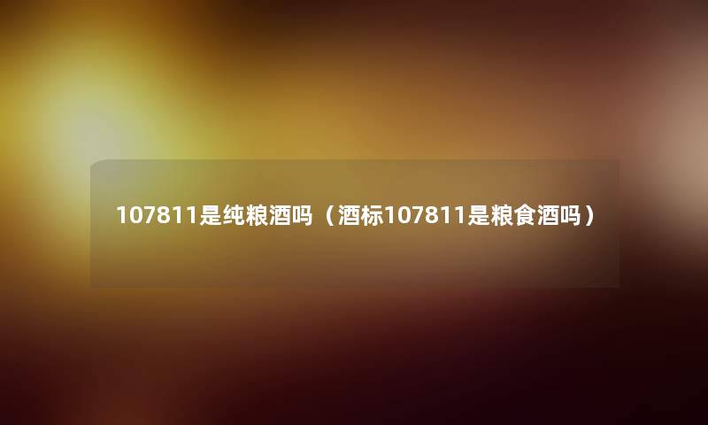 107811是纯粮酒吗(酒标107811是粮食酒吗) 107811是纯粮酒吗(酒标107811是粮食酒吗)