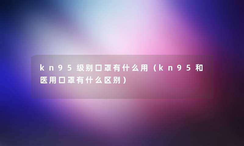 kn95级别口罩有什么用(kn95和医用口罩有什么区别) kn95级别口罩有什么用(kn95和医用口罩有什么区别)