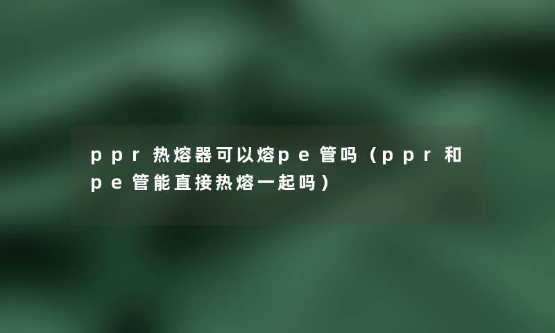 ppr热熔器可以熔pe管吗(ppr和pe管能直接热熔一起吗) ppr热熔器可以熔pe管吗(ppr和pe管能直接热熔一起吗)