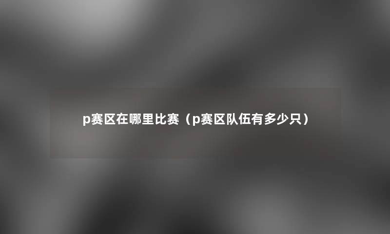 p赛区在哪里比赛(p赛区队伍有多少只) p赛区在哪里比赛(p赛区队伍有多少只)
