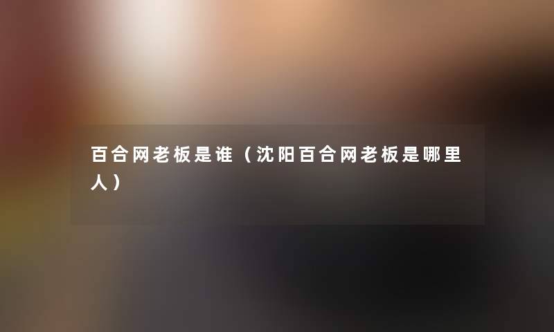 百合网老板是谁(沈阳百合网老板是哪里人) 百合网老板是谁(沈阳百合网老板是哪里人)