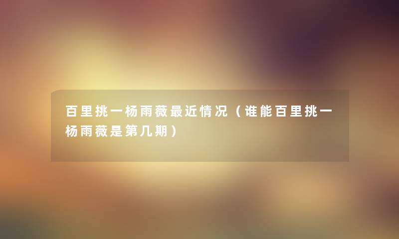百里挑一杨雨薇近情况(谁能百里挑一杨雨薇是第几期) 百里挑一杨雨薇近情况(谁能百里挑一杨雨薇是第几期)