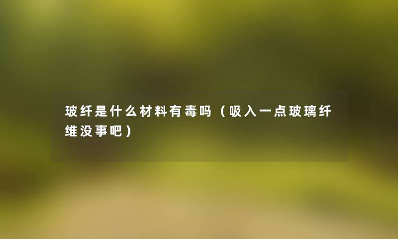 玻纤是什么材料有毒吗(吸入一点玻璃纤维没事吧) 玻纤是什么材料有毒吗(吸入一点玻璃纤维没事吧)