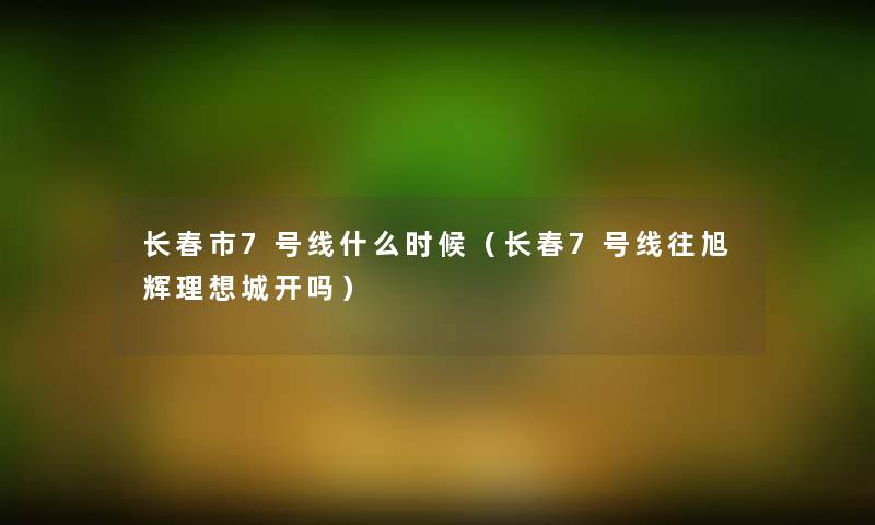 长春市7号线什么时候(长春7号线往旭辉理想城开吗) 长春市7号线什么时候(长春7号线往旭辉理想城开吗)