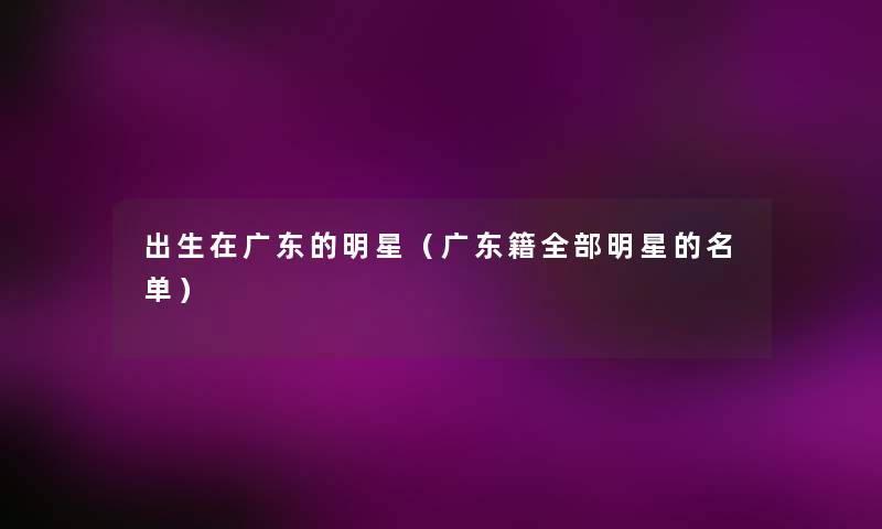 出生在广东的明星(广东籍整理的明星的名单) 出生在广东的明星(广东籍整理的明星的名单)