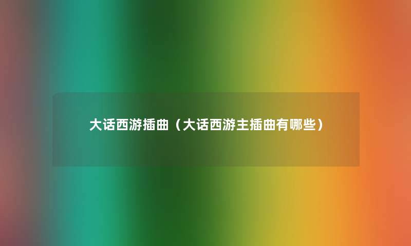 大话西游插曲(大话西游主插曲有哪些) 大话西游插曲(大话西游主插曲有哪些)