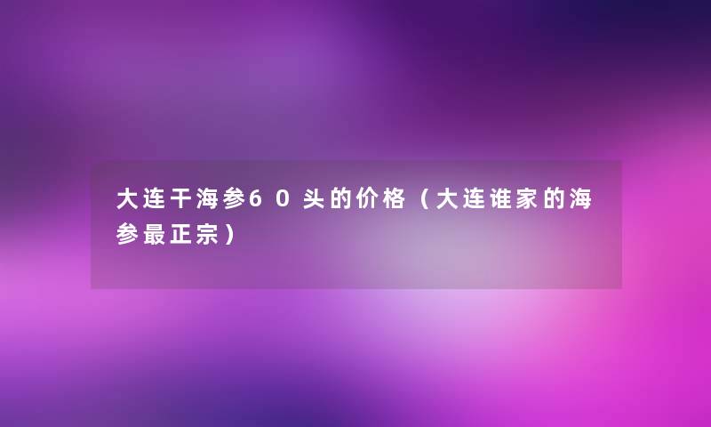 大连干海参60头的价格(大连谁家的海参正宗) 大连干海参60头的价格(大连谁家的海参正宗)