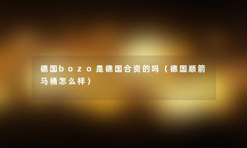 德国bozo是德国合资的吗(德国顺箭马桶怎么样) 德国bozo是德国合资的吗(德国顺箭马桶怎么样)
