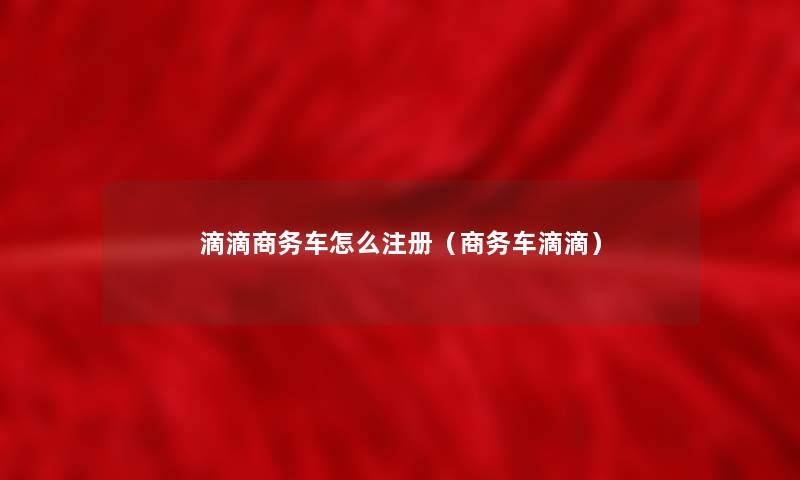 滴滴商务车怎么注册（商务车滴滴）