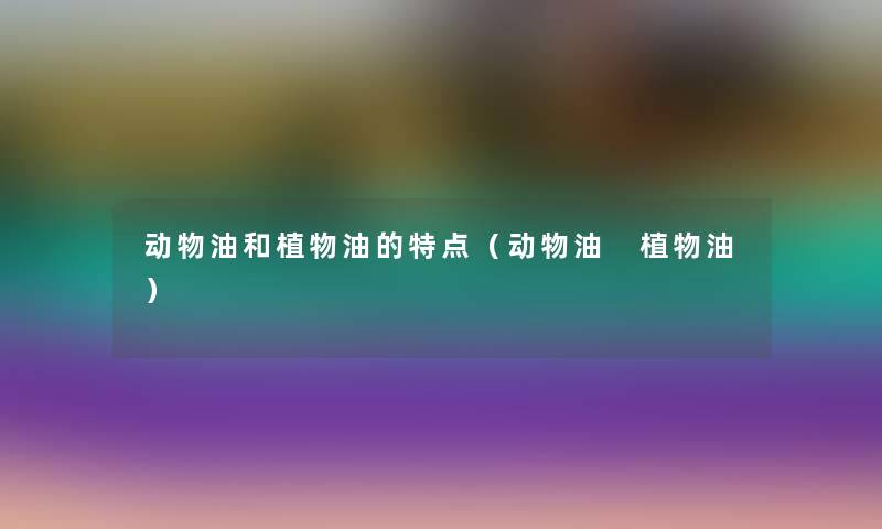 动物油和植物油的特点(动物油 植物油) 动物油和植物油的特点(动物油 植物油)