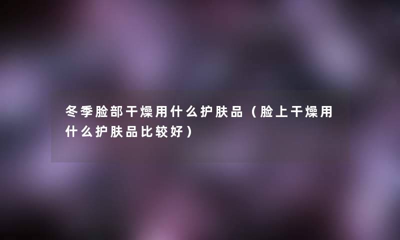 冬季脸部干燥用什么护肤品(脸上干燥用什么护肤品比较好) 冬季脸部干燥用什么护肤品(脸上干燥用什么护肤品比较好)