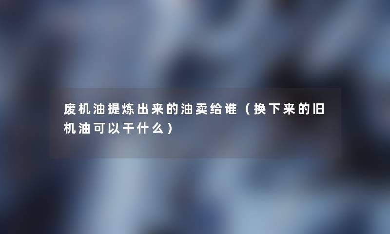 废机油提炼出来的油卖给谁(换下来的旧机油可以干什么) 废机油提炼出来的油卖给谁(换下来的旧机油可以干什么)