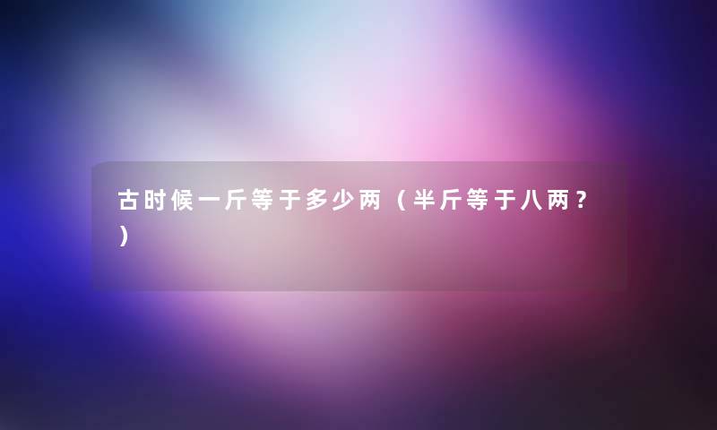 古时候一斤等于多少两(半斤等于八两?) 古时候一斤等于多少两(半斤等于八两?)