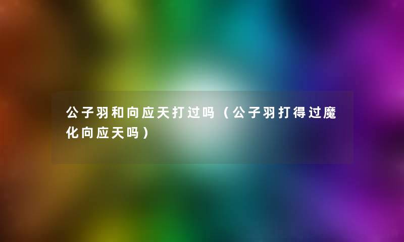 公子羽和向应天打过吗(公子羽打得过魔化向应天吗) 公子羽和向应天打过吗(公子羽打得过魔化向应天吗)