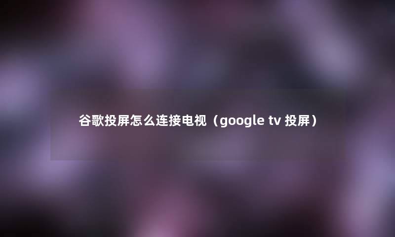 谷歌投屏怎么连接电视(google tv 投屏) 谷歌投屏怎么连接电视(google tv 投屏)